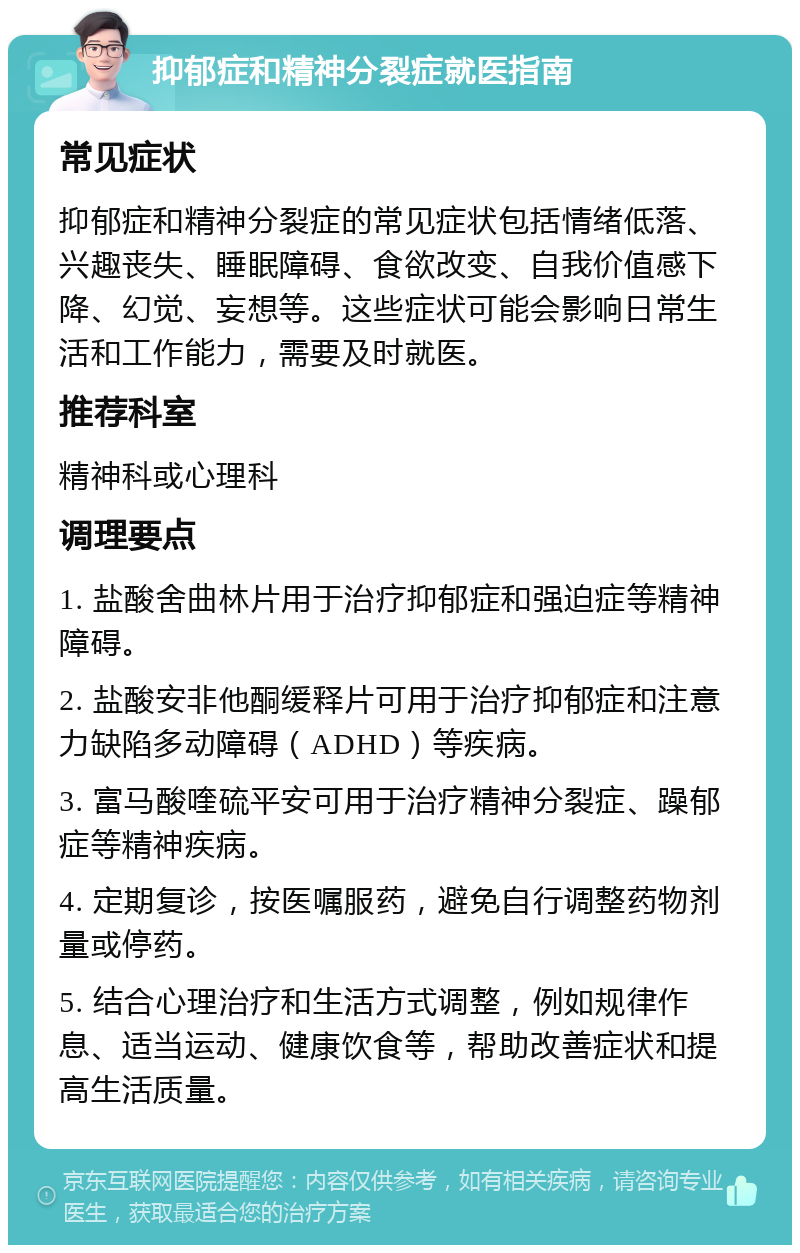 抑郁症和精神分裂症就医指南 常见症状 抑郁症和精神分裂症的常见症状包括情绪低落、兴趣丧失、睡眠障碍、食欲改变、自我价值感下降、幻觉、妄想等。这些症状可能会影响日常生活和工作能力，需要及时就医。 推荐科室 精神科或心理科 调理要点 1. 盐酸舍曲林片用于治疗抑郁症和强迫症等精神障碍。 2. 盐酸安非他酮缓释片可用于治疗抑郁症和注意力缺陷多动障碍（ADHD）等疾病。 3. 富马酸喹硫平安可用于治疗精神分裂症、躁郁症等精神疾病。 4. 定期复诊，按医嘱服药，避免自行调整药物剂量或停药。 5. 结合心理治疗和生活方式调整，例如规律作息、适当运动、健康饮食等，帮助改善症状和提高生活质量。