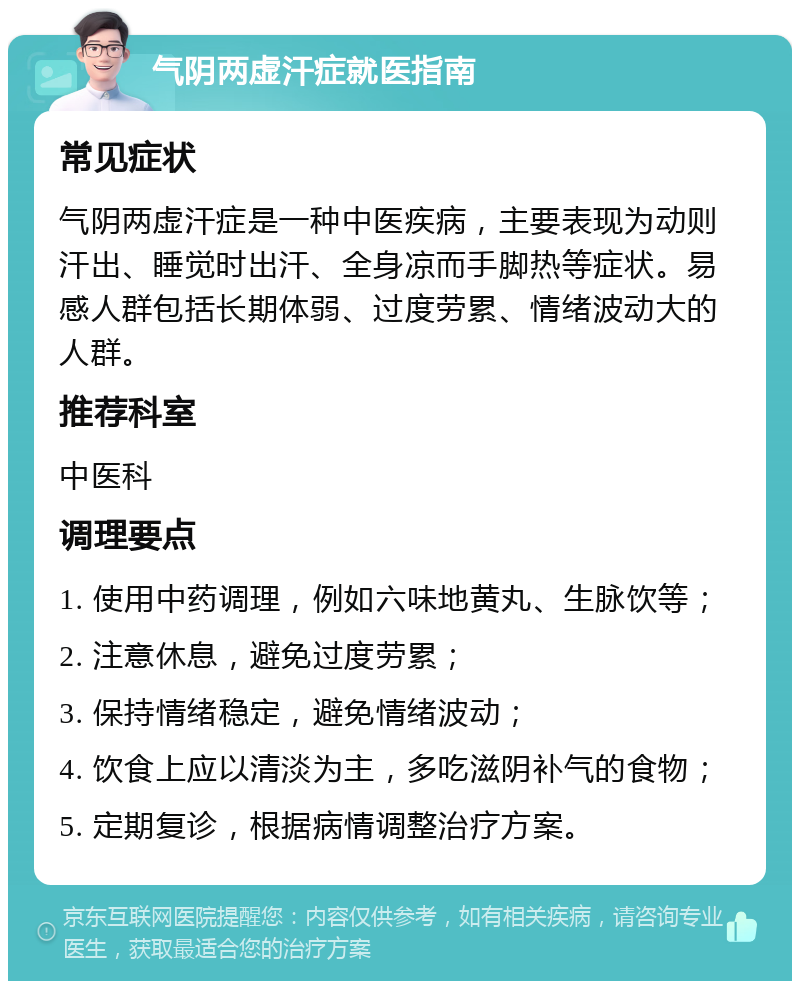 气阴两虚汗症就医指南 常见症状 气阴两虚汗症是一种中医疾病，主要表现为动则汗出、睡觉时出汗、全身凉而手脚热等症状。易感人群包括长期体弱、过度劳累、情绪波动大的人群。 推荐科室 中医科 调理要点 1. 使用中药调理，例如六味地黄丸、生脉饮等； 2. 注意休息，避免过度劳累； 3. 保持情绪稳定，避免情绪波动； 4. 饮食上应以清淡为主，多吃滋阴补气的食物； 5. 定期复诊，根据病情调整治疗方案。