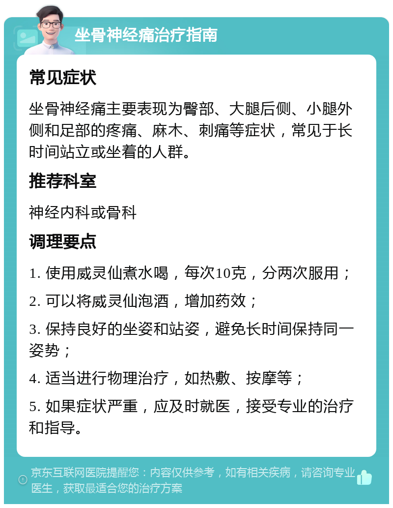 坐骨神经痛治疗指南 常见症状 坐骨神经痛主要表现为臀部、大腿后侧、小腿外侧和足部的疼痛、麻木、刺痛等症状，常见于长时间站立或坐着的人群。 推荐科室 神经内科或骨科 调理要点 1. 使用威灵仙煮水喝，每次10克，分两次服用； 2. 可以将威灵仙泡酒，增加药效； 3. 保持良好的坐姿和站姿，避免长时间保持同一姿势； 4. 适当进行物理治疗，如热敷、按摩等； 5. 如果症状严重，应及时就医，接受专业的治疗和指导。