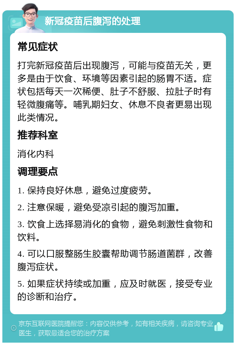 新冠疫苗后腹泻的处理 常见症状 打完新冠疫苗后出现腹泻，可能与疫苗无关，更多是由于饮食、环境等因素引起的肠胃不适。症状包括每天一次稀便、肚子不舒服、拉肚子时有轻微腹痛等。哺乳期妇女、休息不良者更易出现此类情况。 推荐科室 消化内科 调理要点 1. 保持良好休息，避免过度疲劳。 2. 注意保暖，避免受凉引起的腹泻加重。 3. 饮食上选择易消化的食物，避免刺激性食物和饮料。 4. 可以口服整肠生胶囊帮助调节肠道菌群，改善腹泻症状。 5. 如果症状持续或加重，应及时就医，接受专业的诊断和治疗。