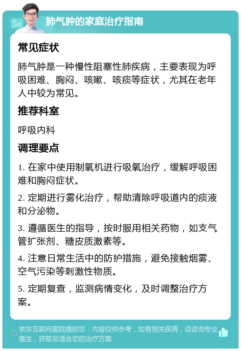 肺气肿的家庭治疗指南 常见症状 肺气肿是一种慢性阻塞性肺疾病，主要表现为呼吸困难、胸闷、咳嗽、咳痰等症状，尤其在老年人中较为常见。 推荐科室 呼吸内科 调理要点 1. 在家中使用制氧机进行吸氧治疗，缓解呼吸困难和胸闷症状。 2. 定期进行雾化治疗，帮助清除呼吸道内的痰液和分泌物。 3. 遵循医生的指导，按时服用相关药物，如支气管扩张剂、糖皮质激素等。 4. 注意日常生活中的防护措施，避免接触烟雾、空气污染等刺激性物质。 5. 定期复查，监测病情变化，及时调整治疗方案。