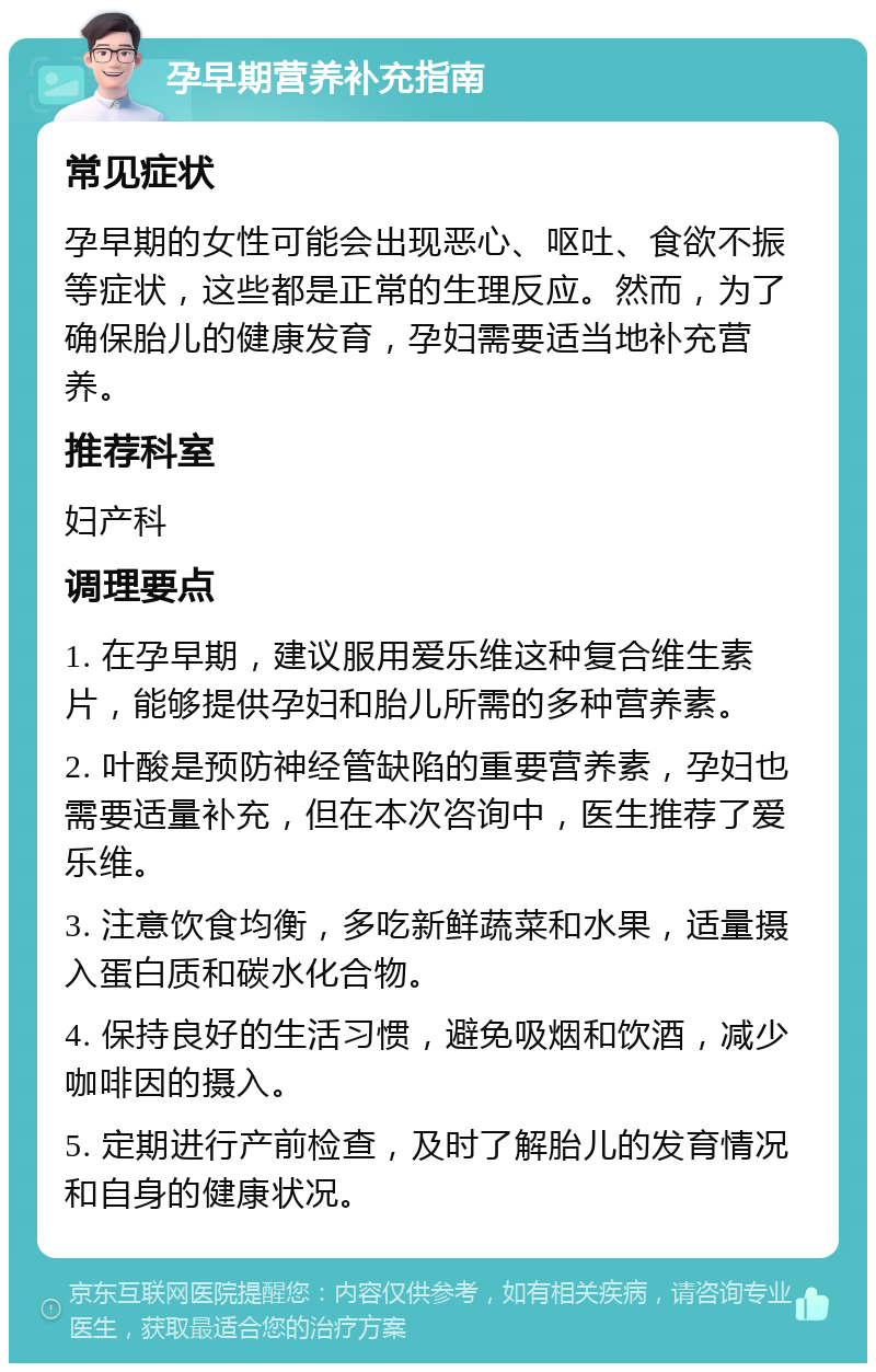 孕早期营养补充指南 常见症状 孕早期的女性可能会出现恶心、呕吐、食欲不振等症状，这些都是正常的生理反应。然而，为了确保胎儿的健康发育，孕妇需要适当地补充营养。 推荐科室 妇产科 调理要点 1. 在孕早期，建议服用爱乐维这种复合维生素片，能够提供孕妇和胎儿所需的多种营养素。 2. 叶酸是预防神经管缺陷的重要营养素，孕妇也需要适量补充，但在本次咨询中，医生推荐了爱乐维。 3. 注意饮食均衡，多吃新鲜蔬菜和水果，适量摄入蛋白质和碳水化合物。 4. 保持良好的生活习惯，避免吸烟和饮酒，减少咖啡因的摄入。 5. 定期进行产前检查，及时了解胎儿的发育情况和自身的健康状况。