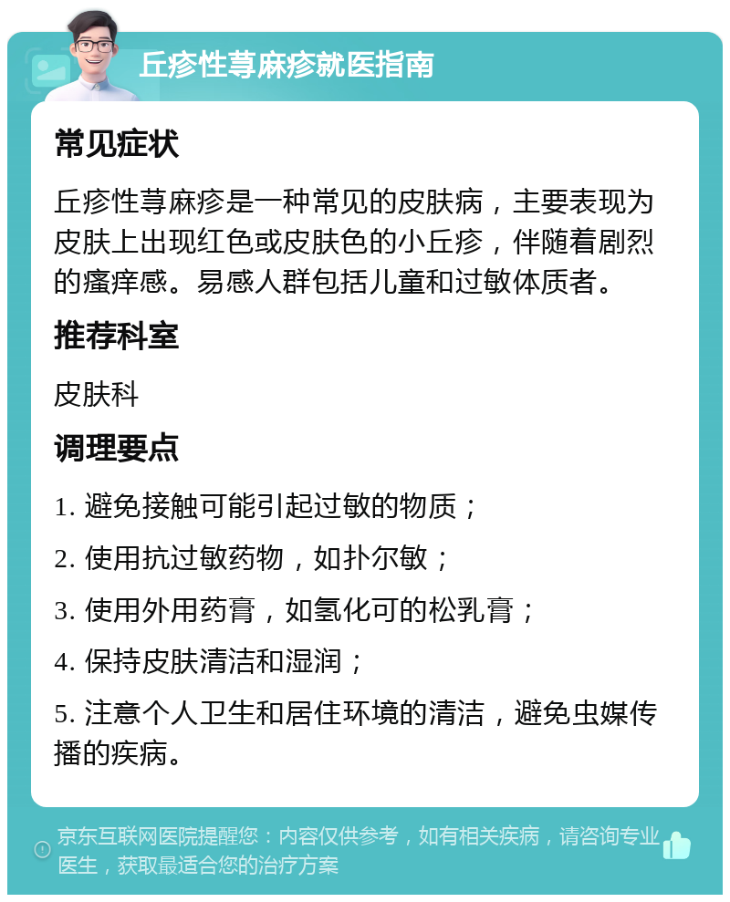 丘疹性荨麻疹就医指南 常见症状 丘疹性荨麻疹是一种常见的皮肤病，主要表现为皮肤上出现红色或皮肤色的小丘疹，伴随着剧烈的瘙痒感。易感人群包括儿童和过敏体质者。 推荐科室 皮肤科 调理要点 1. 避免接触可能引起过敏的物质； 2. 使用抗过敏药物，如扑尔敏； 3. 使用外用药膏，如氢化可的松乳膏； 4. 保持皮肤清洁和湿润； 5. 注意个人卫生和居住环境的清洁，避免虫媒传播的疾病。