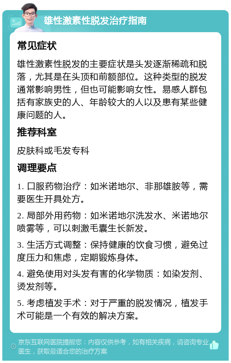 雄性激素性脱发治疗指南 常见症状 雄性激素性脱发的主要症状是头发逐渐稀疏和脱落，尤其是在头顶和前额部位。这种类型的脱发通常影响男性，但也可能影响女性。易感人群包括有家族史的人、年龄较大的人以及患有某些健康问题的人。 推荐科室 皮肤科或毛发专科 调理要点 1. 口服药物治疗：如米诺地尔、非那雄胺等，需要医生开具处方。 2. 局部外用药物：如米诺地尔洗发水、米诺地尔喷雾等，可以刺激毛囊生长新发。 3. 生活方式调整：保持健康的饮食习惯，避免过度压力和焦虑，定期锻炼身体。 4. 避免使用对头发有害的化学物质：如染发剂、烫发剂等。 5. 考虑植发手术：对于严重的脱发情况，植发手术可能是一个有效的解决方案。