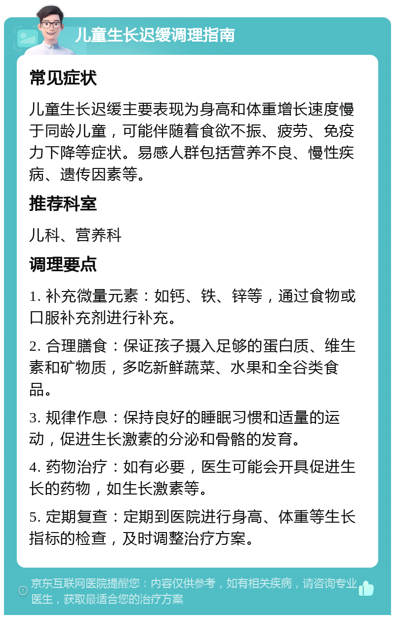 儿童生长迟缓调理指南 常见症状 儿童生长迟缓主要表现为身高和体重增长速度慢于同龄儿童，可能伴随着食欲不振、疲劳、免疫力下降等症状。易感人群包括营养不良、慢性疾病、遗传因素等。 推荐科室 儿科、营养科 调理要点 1. 补充微量元素：如钙、铁、锌等，通过食物或口服补充剂进行补充。 2. 合理膳食：保证孩子摄入足够的蛋白质、维生素和矿物质，多吃新鲜蔬菜、水果和全谷类食品。 3. 规律作息：保持良好的睡眠习惯和适量的运动，促进生长激素的分泌和骨骼的发育。 4. 药物治疗：如有必要，医生可能会开具促进生长的药物，如生长激素等。 5. 定期复查：定期到医院进行身高、体重等生长指标的检查，及时调整治疗方案。