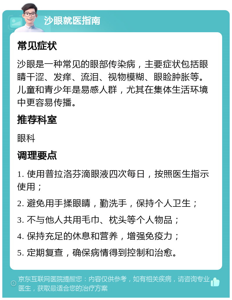 沙眼就医指南 常见症状 沙眼是一种常见的眼部传染病，主要症状包括眼睛干涩、发痒、流泪、视物模糊、眼睑肿胀等。儿童和青少年是易感人群，尤其在集体生活环境中更容易传播。 推荐科室 眼科 调理要点 1. 使用普拉洛芬滴眼液四次每日，按照医生指示使用； 2. 避免用手揉眼睛，勤洗手，保持个人卫生； 3. 不与他人共用毛巾、枕头等个人物品； 4. 保持充足的休息和营养，增强免疫力； 5. 定期复查，确保病情得到控制和治愈。