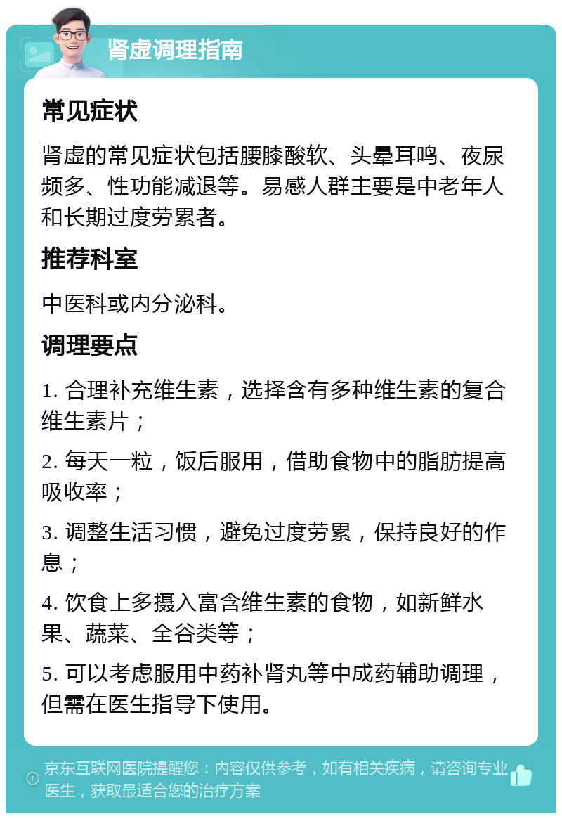 肾虚调理指南 常见症状 肾虚的常见症状包括腰膝酸软、头晕耳鸣、夜尿频多、性功能减退等。易感人群主要是中老年人和长期过度劳累者。 推荐科室 中医科或内分泌科。 调理要点 1. 合理补充维生素，选择含有多种维生素的复合维生素片； 2. 每天一粒，饭后服用，借助食物中的脂肪提高吸收率； 3. 调整生活习惯，避免过度劳累，保持良好的作息； 4. 饮食上多摄入富含维生素的食物，如新鲜水果、蔬菜、全谷类等； 5. 可以考虑服用中药补肾丸等中成药辅助调理，但需在医生指导下使用。