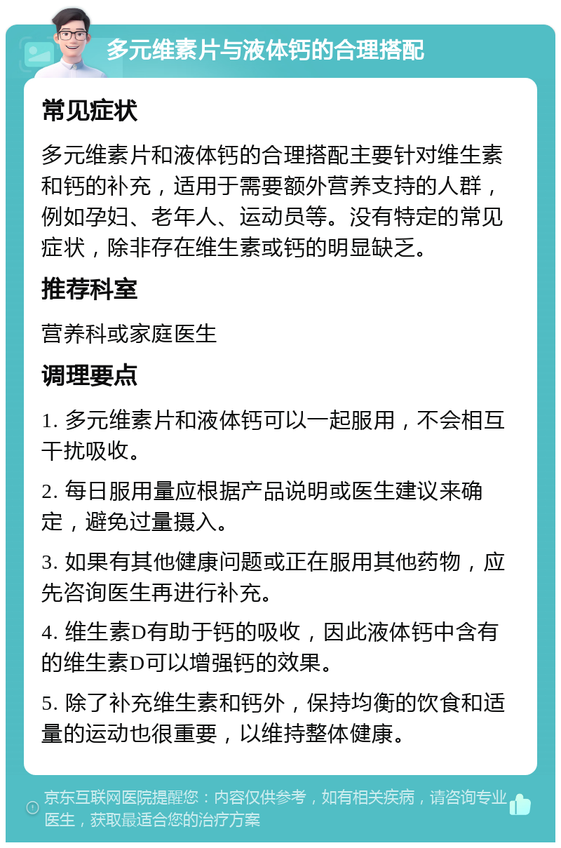 多元维素片与液体钙的合理搭配 常见症状 多元维素片和液体钙的合理搭配主要针对维生素和钙的补充，适用于需要额外营养支持的人群，例如孕妇、老年人、运动员等。没有特定的常见症状，除非存在维生素或钙的明显缺乏。 推荐科室 营养科或家庭医生 调理要点 1. 多元维素片和液体钙可以一起服用，不会相互干扰吸收。 2. 每日服用量应根据产品说明或医生建议来确定，避免过量摄入。 3. 如果有其他健康问题或正在服用其他药物，应先咨询医生再进行补充。 4. 维生素D有助于钙的吸收，因此液体钙中含有的维生素D可以增强钙的效果。 5. 除了补充维生素和钙外，保持均衡的饮食和适量的运动也很重要，以维持整体健康。