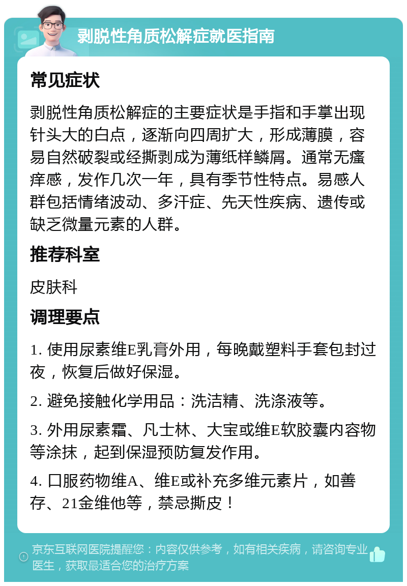 剥脱性角质松解症就医指南 常见症状 剥脱性角质松解症的主要症状是手指和手掌出现针头大的白点，逐渐向四周扩大，形成薄膜，容易自然破裂或经撕剥成为薄纸样鳞屑。通常无瘙痒感，发作几次一年，具有季节性特点。易感人群包括情绪波动、多汗症、先天性疾病、遗传或缺乏微量元素的人群。 推荐科室 皮肤科 调理要点 1. 使用尿素维E乳膏外用，每晚戴塑料手套包封过夜，恢复后做好保湿。 2. 避免接触化学用品：洗洁精、洗涤液等。 3. 外用尿素霜、凡士林、大宝或维E软胶囊内容物等涂抹，起到保湿预防复发作用。 4. 口服药物维A、维E或补充多维元素片，如善存、21金维他等，禁忌撕皮！