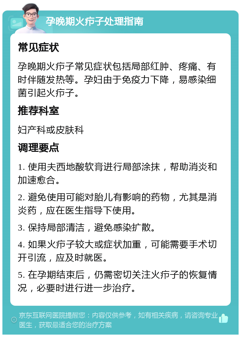 孕晚期火疖子处理指南 常见症状 孕晚期火疖子常见症状包括局部红肿、疼痛、有时伴随发热等。孕妇由于免疫力下降，易感染细菌引起火疖子。 推荐科室 妇产科或皮肤科 调理要点 1. 使用夫西地酸软膏进行局部涂抹，帮助消炎和加速愈合。 2. 避免使用可能对胎儿有影响的药物，尤其是消炎药，应在医生指导下使用。 3. 保持局部清洁，避免感染扩散。 4. 如果火疖子较大或症状加重，可能需要手术切开引流，应及时就医。 5. 在孕期结束后，仍需密切关注火疖子的恢复情况，必要时进行进一步治疗。