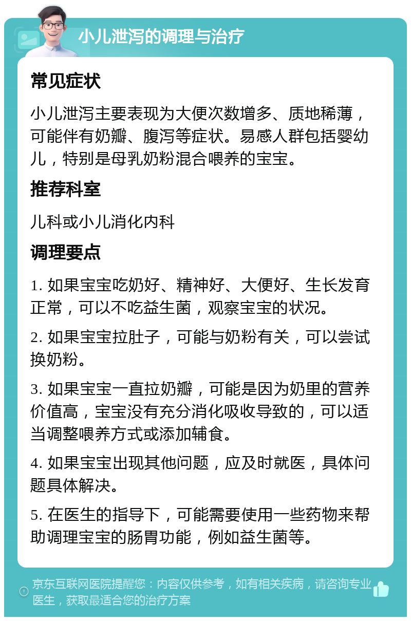 小儿泄泻的调理与治疗 常见症状 小儿泄泻主要表现为大便次数增多、质地稀薄，可能伴有奶瓣、腹泻等症状。易感人群包括婴幼儿，特别是母乳奶粉混合喂养的宝宝。 推荐科室 儿科或小儿消化内科 调理要点 1. 如果宝宝吃奶好、精神好、大便好、生长发育正常，可以不吃益生菌，观察宝宝的状况。 2. 如果宝宝拉肚子，可能与奶粉有关，可以尝试换奶粉。 3. 如果宝宝一直拉奶瓣，可能是因为奶里的营养价值高，宝宝没有充分消化吸收导致的，可以适当调整喂养方式或添加辅食。 4. 如果宝宝出现其他问题，应及时就医，具体问题具体解决。 5. 在医生的指导下，可能需要使用一些药物来帮助调理宝宝的肠胃功能，例如益生菌等。