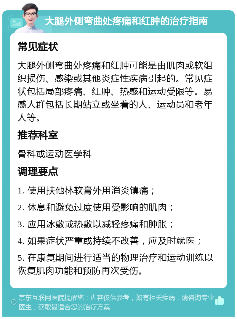 大腿外侧弯曲处疼痛和红肿的治疗指南 常见症状 大腿外侧弯曲处疼痛和红肿可能是由肌肉或软组织损伤、感染或其他炎症性疾病引起的。常见症状包括局部疼痛、红肿、热感和运动受限等。易感人群包括长期站立或坐着的人、运动员和老年人等。 推荐科室 骨科或运动医学科 调理要点 1. 使用扶他林软膏外用消炎镇痛； 2. 休息和避免过度使用受影响的肌肉； 3. 应用冰敷或热敷以减轻疼痛和肿胀； 4. 如果症状严重或持续不改善，应及时就医； 5. 在康复期间进行适当的物理治疗和运动训练以恢复肌肉功能和预防再次受伤。