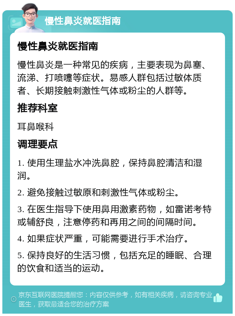 慢性鼻炎就医指南 慢性鼻炎就医指南 慢性鼻炎是一种常见的疾病，主要表现为鼻塞、流涕、打喷嚏等症状。易感人群包括过敏体质者、长期接触刺激性气体或粉尘的人群等。 推荐科室 耳鼻喉科 调理要点 1. 使用生理盐水冲洗鼻腔，保持鼻腔清洁和湿润。 2. 避免接触过敏原和刺激性气体或粉尘。 3. 在医生指导下使用鼻用激素药物，如雷诺考特或辅舒良，注意停药和再用之间的间隔时间。 4. 如果症状严重，可能需要进行手术治疗。 5. 保持良好的生活习惯，包括充足的睡眠、合理的饮食和适当的运动。