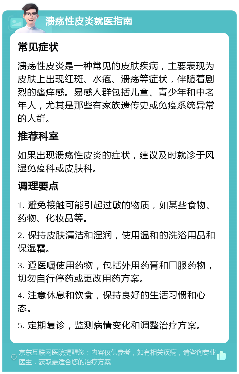 溃疡性皮炎就医指南 常见症状 溃疡性皮炎是一种常见的皮肤疾病，主要表现为皮肤上出现红斑、水疱、溃疡等症状，伴随着剧烈的瘙痒感。易感人群包括儿童、青少年和中老年人，尤其是那些有家族遗传史或免疫系统异常的人群。 推荐科室 如果出现溃疡性皮炎的症状，建议及时就诊于风湿免疫科或皮肤科。 调理要点 1. 避免接触可能引起过敏的物质，如某些食物、药物、化妆品等。 2. 保持皮肤清洁和湿润，使用温和的洗浴用品和保湿霜。 3. 遵医嘱使用药物，包括外用药膏和口服药物，切勿自行停药或更改用药方案。 4. 注意休息和饮食，保持良好的生活习惯和心态。 5. 定期复诊，监测病情变化和调整治疗方案。