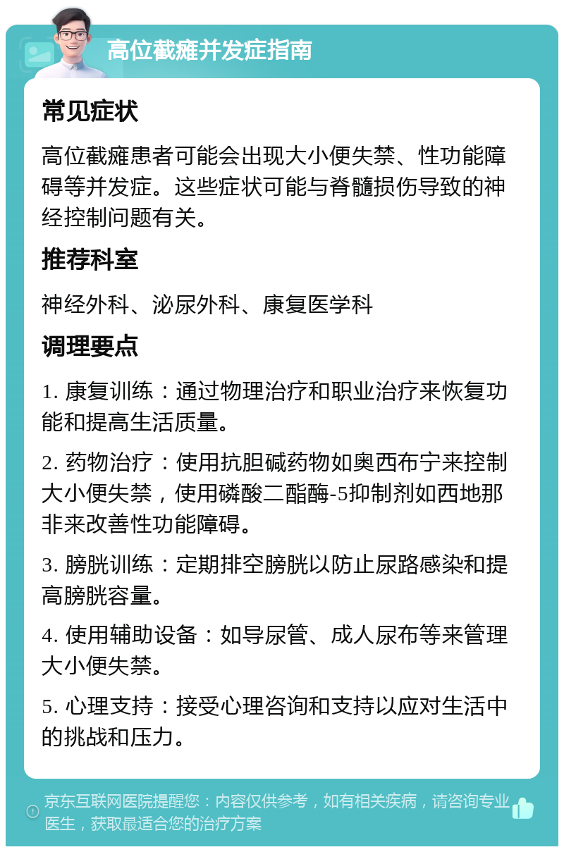 高位截瘫并发症指南 常见症状 高位截瘫患者可能会出现大小便失禁、性功能障碍等并发症。这些症状可能与脊髓损伤导致的神经控制问题有关。 推荐科室 神经外科、泌尿外科、康复医学科 调理要点 1. 康复训练：通过物理治疗和职业治疗来恢复功能和提高生活质量。 2. 药物治疗：使用抗胆碱药物如奥西布宁来控制大小便失禁，使用磷酸二酯酶-5抑制剂如西地那非来改善性功能障碍。 3. 膀胱训练：定期排空膀胱以防止尿路感染和提高膀胱容量。 4. 使用辅助设备：如导尿管、成人尿布等来管理大小便失禁。 5. 心理支持：接受心理咨询和支持以应对生活中的挑战和压力。