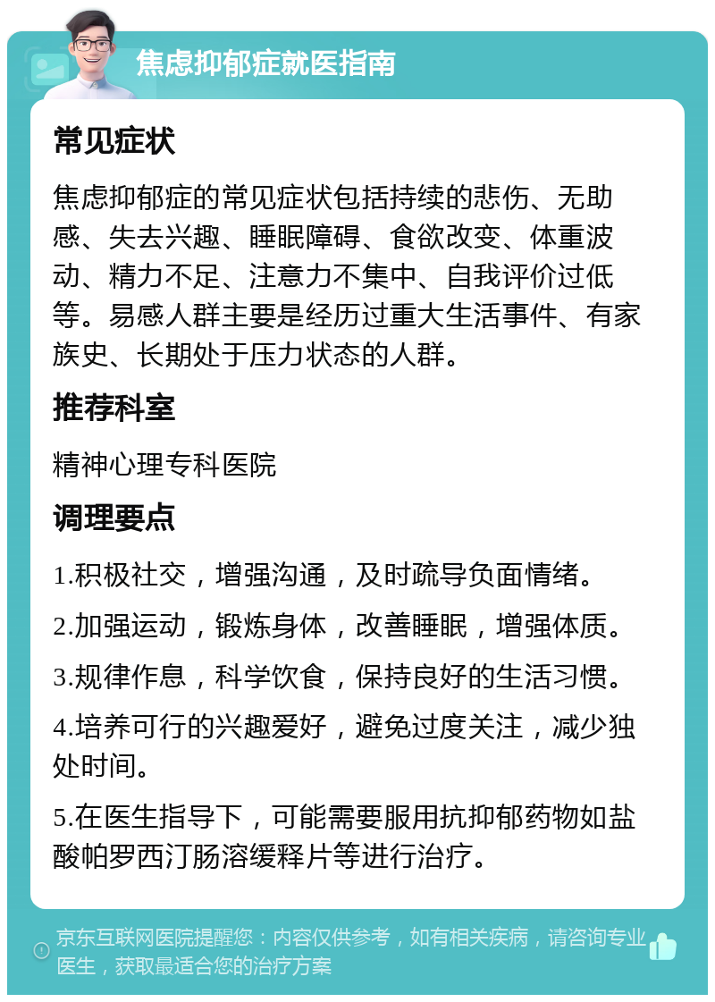 焦虑抑郁症就医指南 常见症状 焦虑抑郁症的常见症状包括持续的悲伤、无助感、失去兴趣、睡眠障碍、食欲改变、体重波动、精力不足、注意力不集中、自我评价过低等。易感人群主要是经历过重大生活事件、有家族史、长期处于压力状态的人群。 推荐科室 精神心理专科医院 调理要点 1.积极社交，增强沟通，及时疏导负面情绪。 2.加强运动，锻炼身体，改善睡眠，增强体质。 3.规律作息，科学饮食，保持良好的生活习惯。 4.培养可行的兴趣爱好，避免过度关注，减少独处时间。 5.在医生指导下，可能需要服用抗抑郁药物如盐酸帕罗西汀肠溶缓释片等进行治疗。