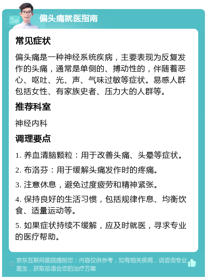 偏头痛就医指南 常见症状 偏头痛是一种神经系统疾病，主要表现为反复发作的头痛，通常是单侧的、搏动性的，伴随着恶心、呕吐、光、声、气味过敏等症状。易感人群包括女性、有家族史者、压力大的人群等。 推荐科室 神经内科 调理要点 1. 养血清脑颗粒：用于改善头痛、头晕等症状。 2. 布洛芬：用于缓解头痛发作时的疼痛。 3. 注意休息，避免过度疲劳和精神紧张。 4. 保持良好的生活习惯，包括规律作息、均衡饮食、适量运动等。 5. 如果症状持续不缓解，应及时就医，寻求专业的医疗帮助。