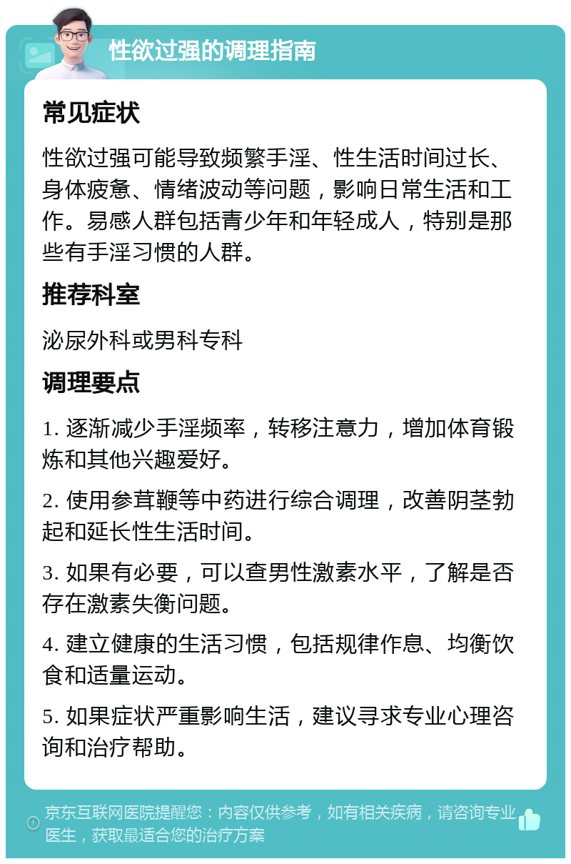 性欲过强的调理指南 常见症状 性欲过强可能导致频繁手淫、性生活时间过长、身体疲惫、情绪波动等问题，影响日常生活和工作。易感人群包括青少年和年轻成人，特别是那些有手淫习惯的人群。 推荐科室 泌尿外科或男科专科 调理要点 1. 逐渐减少手淫频率，转移注意力，增加体育锻炼和其他兴趣爱好。 2. 使用参茸鞭等中药进行综合调理，改善阴茎勃起和延长性生活时间。 3. 如果有必要，可以查男性激素水平，了解是否存在激素失衡问题。 4. 建立健康的生活习惯，包括规律作息、均衡饮食和适量运动。 5. 如果症状严重影响生活，建议寻求专业心理咨询和治疗帮助。