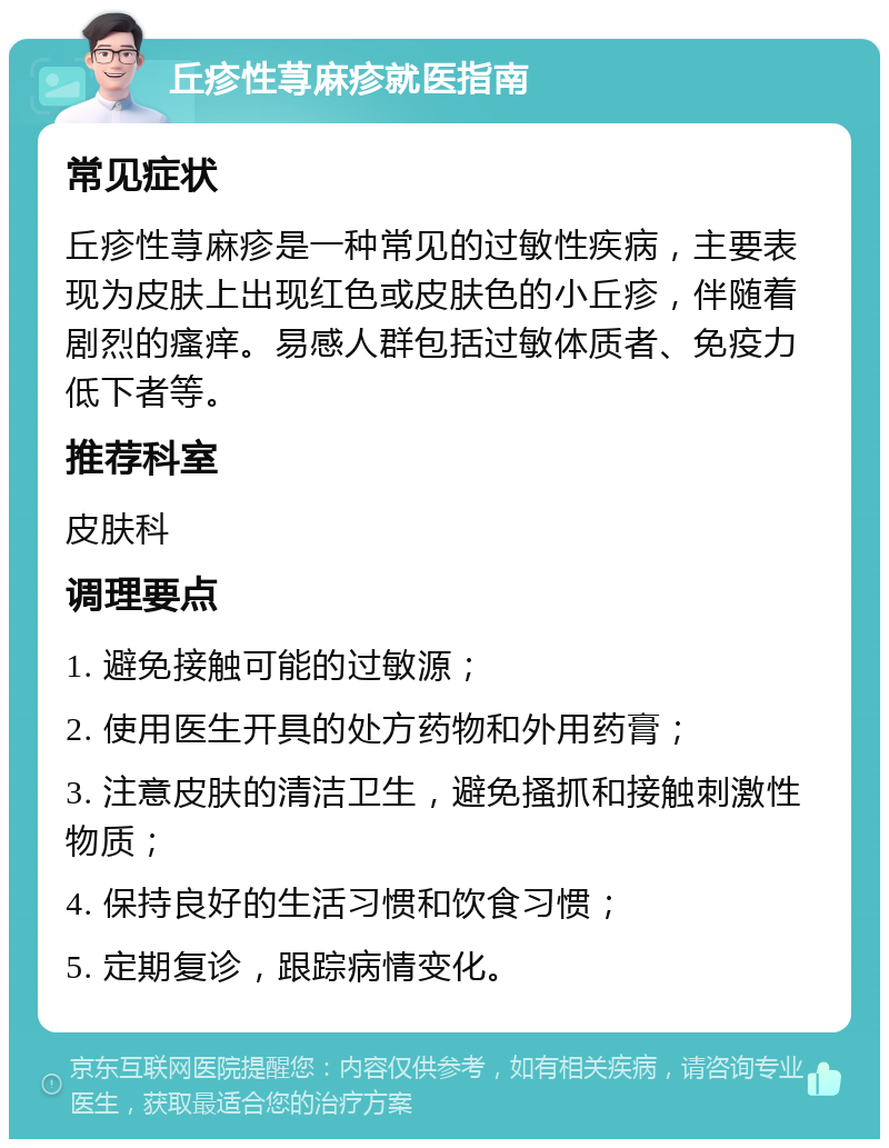 丘疹性荨麻疹就医指南 常见症状 丘疹性荨麻疹是一种常见的过敏性疾病，主要表现为皮肤上出现红色或皮肤色的小丘疹，伴随着剧烈的瘙痒。易感人群包括过敏体质者、免疫力低下者等。 推荐科室 皮肤科 调理要点 1. 避免接触可能的过敏源； 2. 使用医生开具的处方药物和外用药膏； 3. 注意皮肤的清洁卫生，避免搔抓和接触刺激性物质； 4. 保持良好的生活习惯和饮食习惯； 5. 定期复诊，跟踪病情变化。