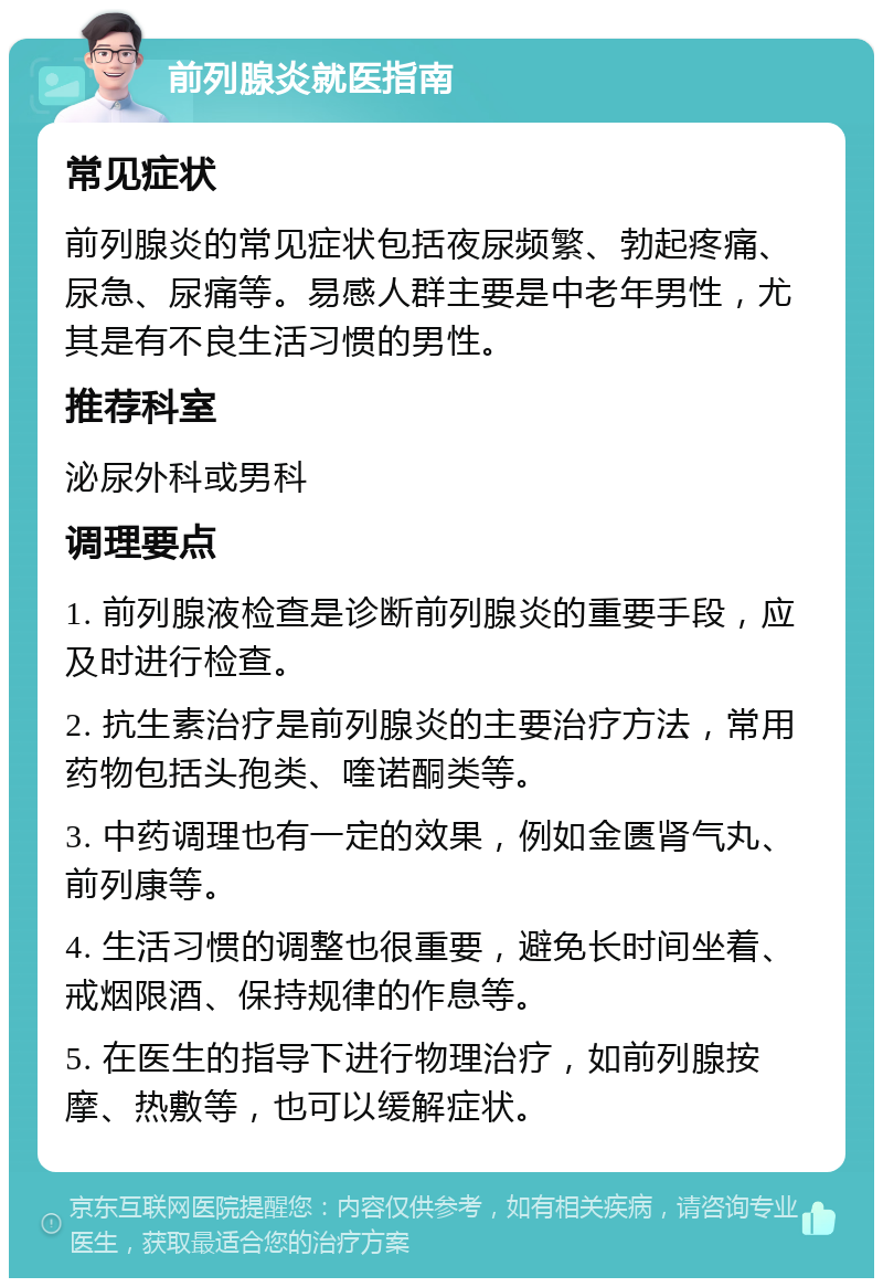 前列腺炎就医指南 常见症状 前列腺炎的常见症状包括夜尿频繁、勃起疼痛、尿急、尿痛等。易感人群主要是中老年男性，尤其是有不良生活习惯的男性。 推荐科室 泌尿外科或男科 调理要点 1. 前列腺液检查是诊断前列腺炎的重要手段，应及时进行检查。 2. 抗生素治疗是前列腺炎的主要治疗方法，常用药物包括头孢类、喹诺酮类等。 3. 中药调理也有一定的效果，例如金匮肾气丸、前列康等。 4. 生活习惯的调整也很重要，避免长时间坐着、戒烟限酒、保持规律的作息等。 5. 在医生的指导下进行物理治疗，如前列腺按摩、热敷等，也可以缓解症状。