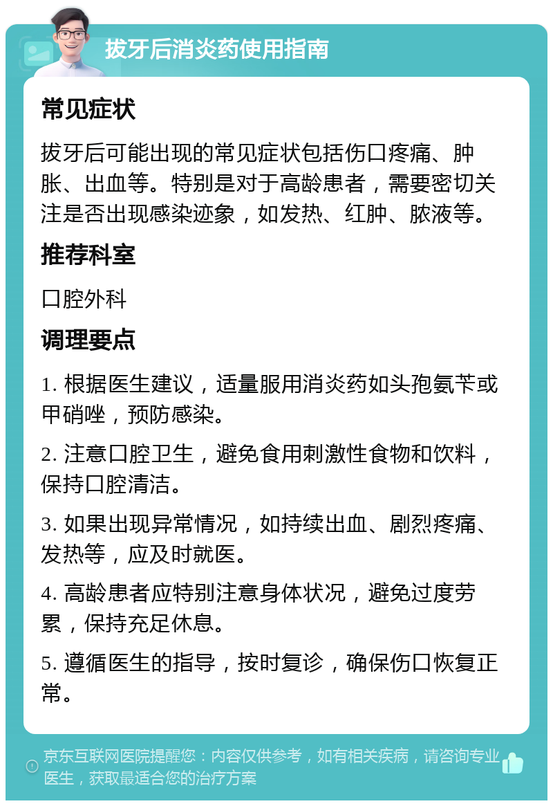 拔牙后消炎药使用指南 常见症状 拔牙后可能出现的常见症状包括伤口疼痛、肿胀、出血等。特别是对于高龄患者，需要密切关注是否出现感染迹象，如发热、红肿、脓液等。 推荐科室 口腔外科 调理要点 1. 根据医生建议，适量服用消炎药如头孢氨苄或甲硝唑，预防感染。 2. 注意口腔卫生，避免食用刺激性食物和饮料，保持口腔清洁。 3. 如果出现异常情况，如持续出血、剧烈疼痛、发热等，应及时就医。 4. 高龄患者应特别注意身体状况，避免过度劳累，保持充足休息。 5. 遵循医生的指导，按时复诊，确保伤口恢复正常。