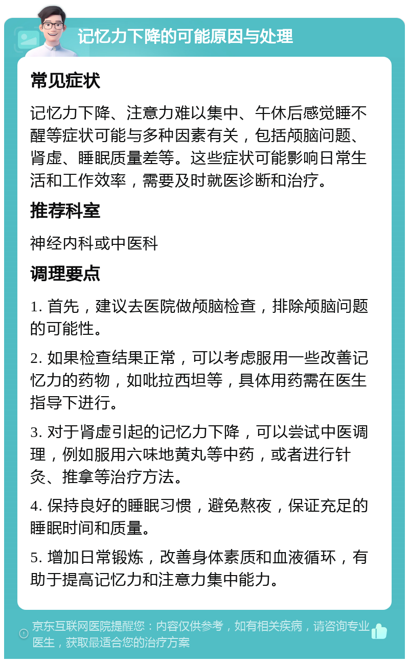 记忆力下降的可能原因与处理 常见症状 记忆力下降、注意力难以集中、午休后感觉睡不醒等症状可能与多种因素有关，包括颅脑问题、肾虚、睡眠质量差等。这些症状可能影响日常生活和工作效率，需要及时就医诊断和治疗。 推荐科室 神经内科或中医科 调理要点 1. 首先，建议去医院做颅脑检查，排除颅脑问题的可能性。 2. 如果检查结果正常，可以考虑服用一些改善记忆力的药物，如吡拉西坦等，具体用药需在医生指导下进行。 3. 对于肾虚引起的记忆力下降，可以尝试中医调理，例如服用六味地黄丸等中药，或者进行针灸、推拿等治疗方法。 4. 保持良好的睡眠习惯，避免熬夜，保证充足的睡眠时间和质量。 5. 增加日常锻炼，改善身体素质和血液循环，有助于提高记忆力和注意力集中能力。