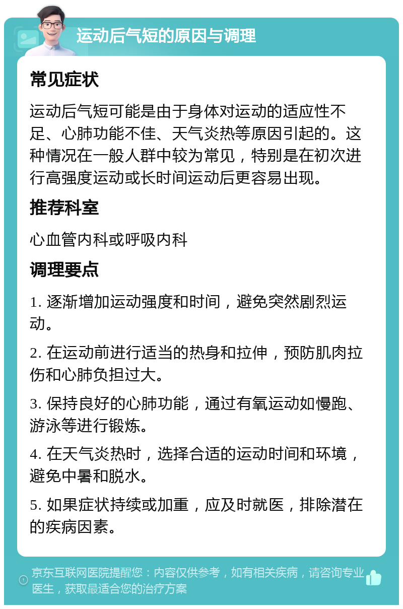 运动后气短的原因与调理 常见症状 运动后气短可能是由于身体对运动的适应性不足、心肺功能不佳、天气炎热等原因引起的。这种情况在一般人群中较为常见，特别是在初次进行高强度运动或长时间运动后更容易出现。 推荐科室 心血管内科或呼吸内科 调理要点 1. 逐渐增加运动强度和时间，避免突然剧烈运动。 2. 在运动前进行适当的热身和拉伸，预防肌肉拉伤和心肺负担过大。 3. 保持良好的心肺功能，通过有氧运动如慢跑、游泳等进行锻炼。 4. 在天气炎热时，选择合适的运动时间和环境，避免中暑和脱水。 5. 如果症状持续或加重，应及时就医，排除潜在的疾病因素。