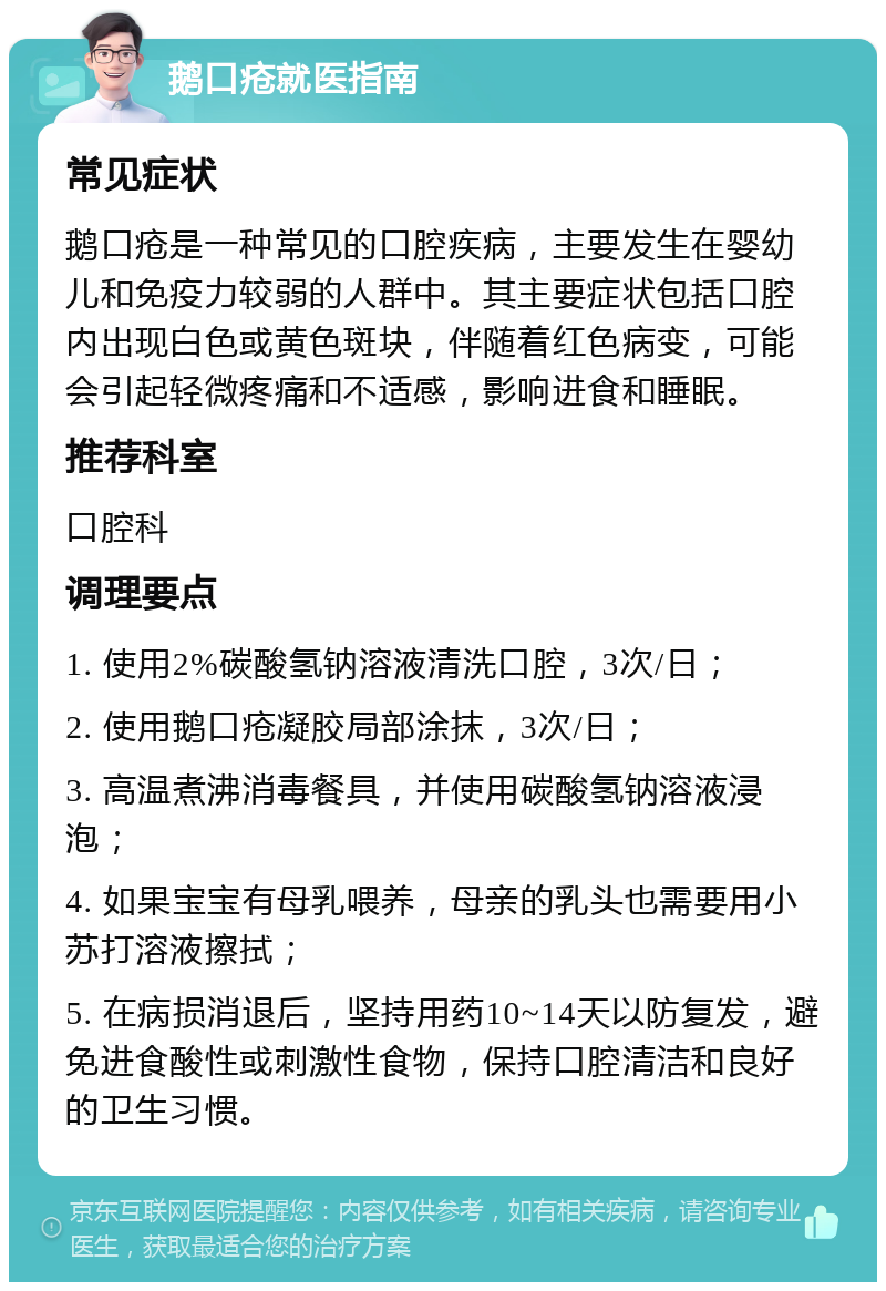 鹅口疮就医指南 常见症状 鹅口疮是一种常见的口腔疾病，主要发生在婴幼儿和免疫力较弱的人群中。其主要症状包括口腔内出现白色或黄色斑块，伴随着红色病变，可能会引起轻微疼痛和不适感，影响进食和睡眠。 推荐科室 口腔科 调理要点 1. 使用2%碳酸氢钠溶液清洗口腔，3次/日； 2. 使用鹅口疮凝胶局部涂抹，3次/日； 3. 高温煮沸消毒餐具，并使用碳酸氢钠溶液浸泡； 4. 如果宝宝有母乳喂养，母亲的乳头也需要用小苏打溶液擦拭； 5. 在病损消退后，坚持用药10~14天以防复发，避免进食酸性或刺激性食物，保持口腔清洁和良好的卫生习惯。