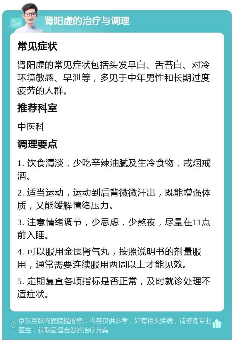 肾阳虚的治疗与调理 常见症状 肾阳虚的常见症状包括头发早白、舌苔白、对冷环境敏感、早泄等，多见于中年男性和长期过度疲劳的人群。 推荐科室 中医科 调理要点 1. 饮食清淡，少吃辛辣油腻及生冷食物，戒烟戒酒。 2. 适当运动，运动到后背微微汗出，既能增强体质，又能缓解情绪压力。 3. 注意情绪调节，少思虑，少熬夜，尽量在11点前入睡。 4. 可以服用金匮肾气丸，按照说明书的剂量服用，通常需要连续服用两周以上才能见效。 5. 定期复查各项指标是否正常，及时就诊处理不适症状。