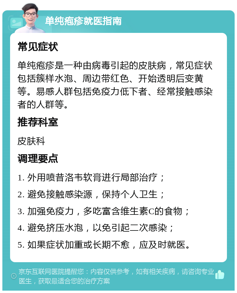 单纯疱疹就医指南 常见症状 单纯疱疹是一种由病毒引起的皮肤病，常见症状包括簇样水泡、周边带红色、开始透明后变黄等。易感人群包括免疫力低下者、经常接触感染者的人群等。 推荐科室 皮肤科 调理要点 1. 外用喷昔洛韦软膏进行局部治疗； 2. 避免接触感染源，保持个人卫生； 3. 加强免疫力，多吃富含维生素C的食物； 4. 避免挤压水泡，以免引起二次感染； 5. 如果症状加重或长期不愈，应及时就医。