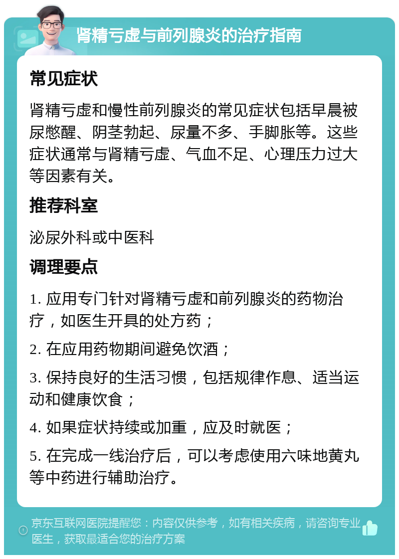 肾精亏虚与前列腺炎的治疗指南 常见症状 肾精亏虚和慢性前列腺炎的常见症状包括早晨被尿憋醒、阴茎勃起、尿量不多、手脚胀等。这些症状通常与肾精亏虚、气血不足、心理压力过大等因素有关。 推荐科室 泌尿外科或中医科 调理要点 1. 应用专门针对肾精亏虚和前列腺炎的药物治疗，如医生开具的处方药； 2. 在应用药物期间避免饮酒； 3. 保持良好的生活习惯，包括规律作息、适当运动和健康饮食； 4. 如果症状持续或加重，应及时就医； 5. 在完成一线治疗后，可以考虑使用六味地黄丸等中药进行辅助治疗。