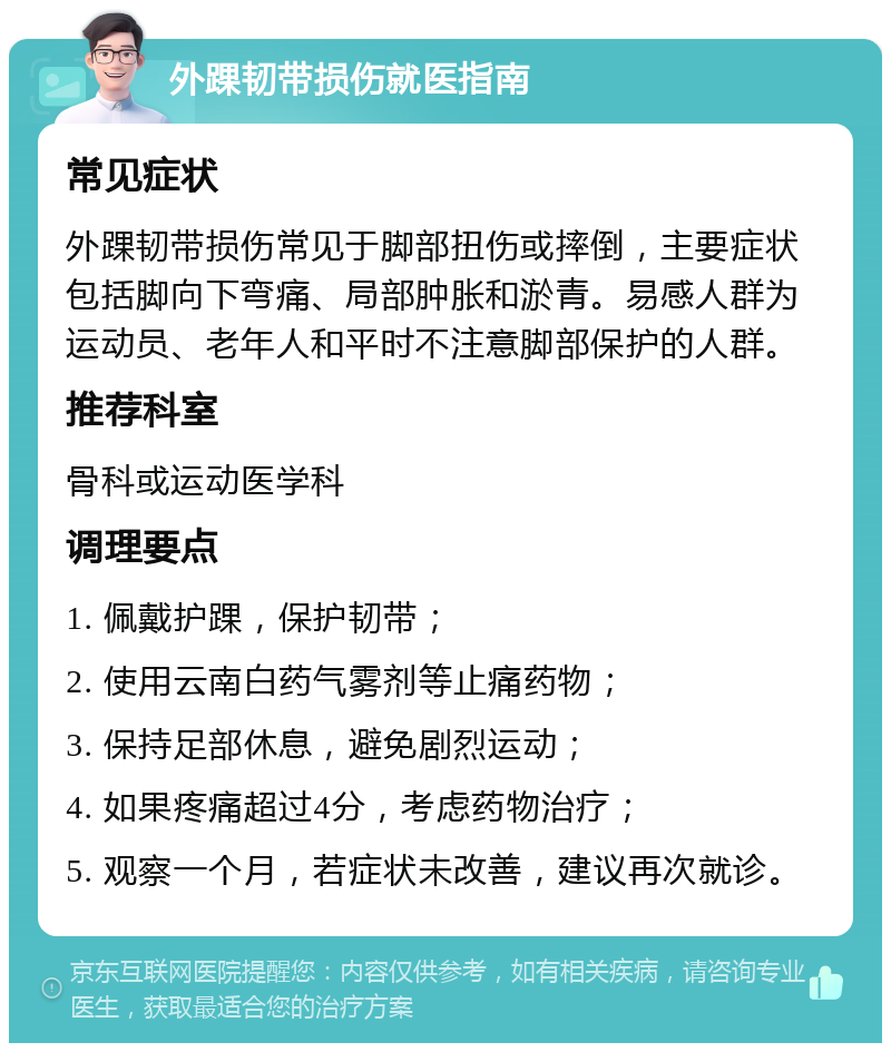 外踝韧带损伤就医指南 常见症状 外踝韧带损伤常见于脚部扭伤或摔倒，主要症状包括脚向下弯痛、局部肿胀和淤青。易感人群为运动员、老年人和平时不注意脚部保护的人群。 推荐科室 骨科或运动医学科 调理要点 1. 佩戴护踝，保护韧带； 2. 使用云南白药气雾剂等止痛药物； 3. 保持足部休息，避免剧烈运动； 4. 如果疼痛超过4分，考虑药物治疗； 5. 观察一个月，若症状未改善，建议再次就诊。