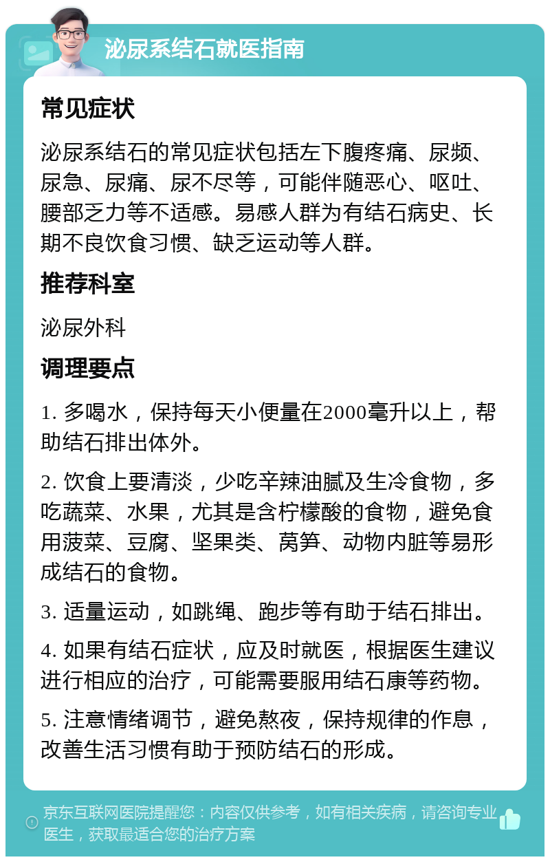 泌尿系结石就医指南 常见症状 泌尿系结石的常见症状包括左下腹疼痛、尿频、尿急、尿痛、尿不尽等，可能伴随恶心、呕吐、腰部乏力等不适感。易感人群为有结石病史、长期不良饮食习惯、缺乏运动等人群。 推荐科室 泌尿外科 调理要点 1. 多喝水，保持每天小便量在2000毫升以上，帮助结石排出体外。 2. 饮食上要清淡，少吃辛辣油腻及生冷食物，多吃蔬菜、水果，尤其是含柠檬酸的食物，避免食用菠菜、豆腐、坚果类、莴笋、动物内脏等易形成结石的食物。 3. 适量运动，如跳绳、跑步等有助于结石排出。 4. 如果有结石症状，应及时就医，根据医生建议进行相应的治疗，可能需要服用结石康等药物。 5. 注意情绪调节，避免熬夜，保持规律的作息，改善生活习惯有助于预防结石的形成。