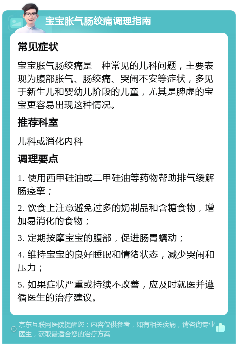 宝宝胀气肠绞痛调理指南 常见症状 宝宝胀气肠绞痛是一种常见的儿科问题，主要表现为腹部胀气、肠绞痛、哭闹不安等症状，多见于新生儿和婴幼儿阶段的儿童，尤其是脾虚的宝宝更容易出现这种情况。 推荐科室 儿科或消化内科 调理要点 1. 使用西甲硅油或二甲硅油等药物帮助排气缓解肠痉挛； 2. 饮食上注意避免过多的奶制品和含糖食物，增加易消化的食物； 3. 定期按摩宝宝的腹部，促进肠胃蠕动； 4. 维持宝宝的良好睡眠和情绪状态，减少哭闹和压力； 5. 如果症状严重或持续不改善，应及时就医并遵循医生的治疗建议。