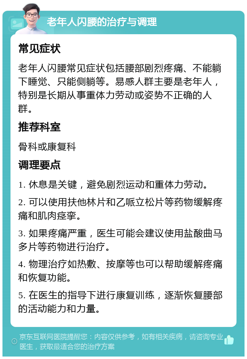 老年人闪腰的治疗与调理 常见症状 老年人闪腰常见症状包括腰部剧烈疼痛、不能躺下睡觉、只能侧躺等。易感人群主要是老年人，特别是长期从事重体力劳动或姿势不正确的人群。 推荐科室 骨科或康复科 调理要点 1. 休息是关键，避免剧烈运动和重体力劳动。 2. 可以使用扶他林片和乙哌立松片等药物缓解疼痛和肌肉痉挛。 3. 如果疼痛严重，医生可能会建议使用盐酸曲马多片等药物进行治疗。 4. 物理治疗如热敷、按摩等也可以帮助缓解疼痛和恢复功能。 5. 在医生的指导下进行康复训练，逐渐恢复腰部的活动能力和力量。