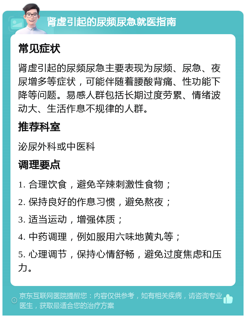 肾虚引起的尿频尿急就医指南 常见症状 肾虚引起的尿频尿急主要表现为尿频、尿急、夜尿增多等症状，可能伴随着腰酸背痛、性功能下降等问题。易感人群包括长期过度劳累、情绪波动大、生活作息不规律的人群。 推荐科室 泌尿外科或中医科 调理要点 1. 合理饮食，避免辛辣刺激性食物； 2. 保持良好的作息习惯，避免熬夜； 3. 适当运动，增强体质； 4. 中药调理，例如服用六味地黄丸等； 5. 心理调节，保持心情舒畅，避免过度焦虑和压力。