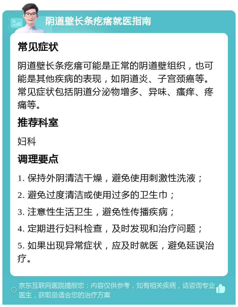 阴道壁长条疙瘩就医指南 常见症状 阴道壁长条疙瘩可能是正常的阴道壁组织，也可能是其他疾病的表现，如阴道炎、子宫颈癌等。常见症状包括阴道分泌物增多、异味、瘙痒、疼痛等。 推荐科室 妇科 调理要点 1. 保持外阴清洁干燥，避免使用刺激性洗液； 2. 避免过度清洁或使用过多的卫生巾； 3. 注意性生活卫生，避免性传播疾病； 4. 定期进行妇科检查，及时发现和治疗问题； 5. 如果出现异常症状，应及时就医，避免延误治疗。