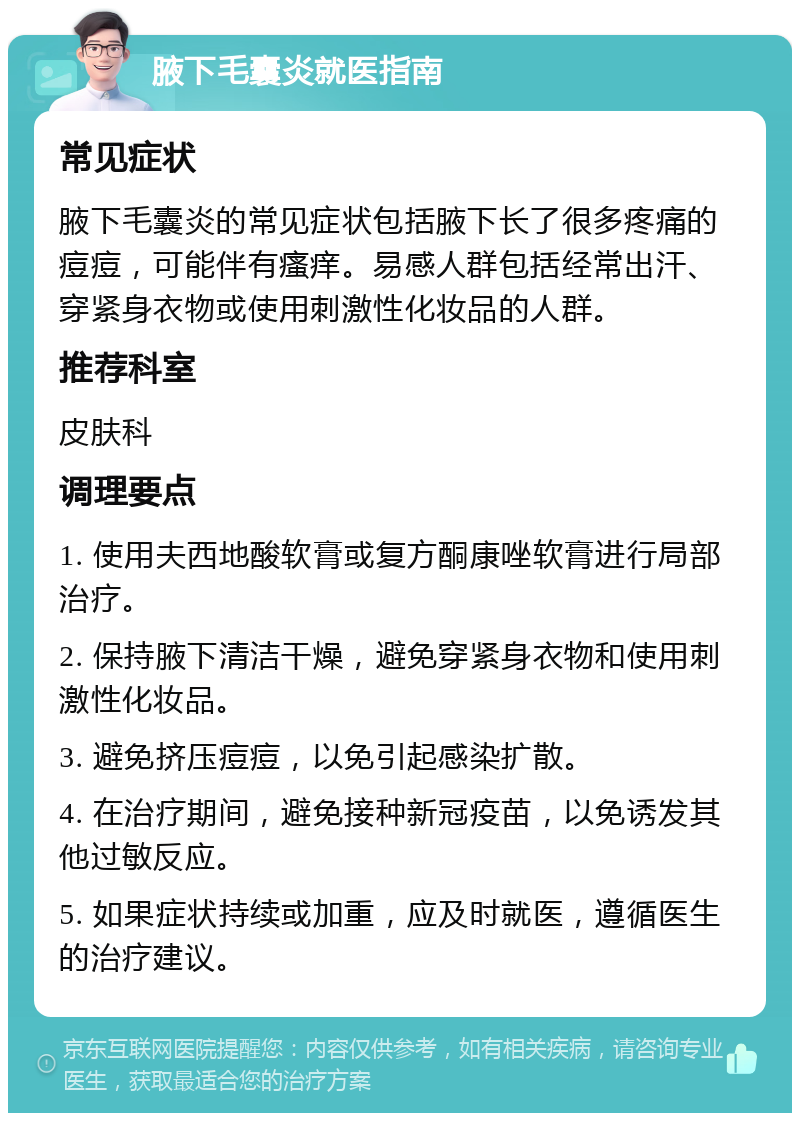 腋下毛囊炎就医指南 常见症状 腋下毛囊炎的常见症状包括腋下长了很多疼痛的痘痘，可能伴有瘙痒。易感人群包括经常出汗、穿紧身衣物或使用刺激性化妆品的人群。 推荐科室 皮肤科 调理要点 1. 使用夫西地酸软膏或复方酮康唑软膏进行局部治疗。 2. 保持腋下清洁干燥，避免穿紧身衣物和使用刺激性化妆品。 3. 避免挤压痘痘，以免引起感染扩散。 4. 在治疗期间，避免接种新冠疫苗，以免诱发其他过敏反应。 5. 如果症状持续或加重，应及时就医，遵循医生的治疗建议。