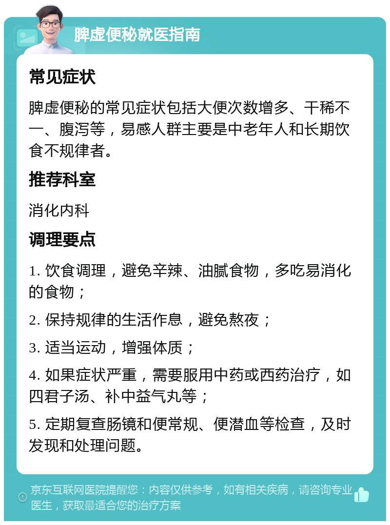 脾虚便秘就医指南 常见症状 脾虚便秘的常见症状包括大便次数增多、干稀不一、腹泻等，易感人群主要是中老年人和长期饮食不规律者。 推荐科室 消化内科 调理要点 1. 饮食调理，避免辛辣、油腻食物，多吃易消化的食物； 2. 保持规律的生活作息，避免熬夜； 3. 适当运动，增强体质； 4. 如果症状严重，需要服用中药或西药治疗，如四君子汤、补中益气丸等； 5. 定期复查肠镜和便常规、便潜血等检查，及时发现和处理问题。