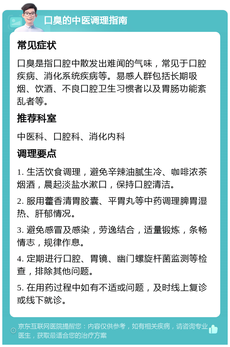 口臭的中医调理指南 常见症状 口臭是指口腔中散发出难闻的气味，常见于口腔疾病、消化系统疾病等。易感人群包括长期吸烟、饮酒、不良口腔卫生习惯者以及胃肠功能紊乱者等。 推荐科室 中医科、口腔科、消化内科 调理要点 1. 生活饮食调理，避免辛辣油腻生冷、咖啡浓茶烟酒，晨起淡盐水漱口，保持口腔清洁。 2. 服用藿香清胃胶囊、平胃丸等中药调理脾胃湿热、肝郁情况。 3. 避免感冒及感染，劳逸结合，适量锻炼，条畅情志，规律作息。 4. 定期进行口腔、胃镜、幽门螺旋杆菌监测等检查，排除其他问题。 5. 在用药过程中如有不适或问题，及时线上复诊或线下就诊。