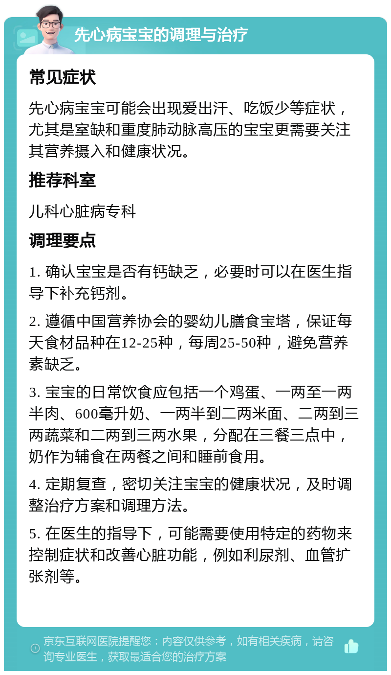 先心病宝宝的调理与治疗 常见症状 先心病宝宝可能会出现爱出汗、吃饭少等症状，尤其是室缺和重度肺动脉高压的宝宝更需要关注其营养摄入和健康状况。 推荐科室 儿科心脏病专科 调理要点 1. 确认宝宝是否有钙缺乏，必要时可以在医生指导下补充钙剂。 2. 遵循中国营养协会的婴幼儿膳食宝塔，保证每天食材品种在12-25种，每周25-50种，避免营养素缺乏。 3. 宝宝的日常饮食应包括一个鸡蛋、一两至一两半肉、600毫升奶、一两半到二两米面、二两到三两蔬菜和二两到三两水果，分配在三餐三点中，奶作为辅食在两餐之间和睡前食用。 4. 定期复查，密切关注宝宝的健康状况，及时调整治疗方案和调理方法。 5. 在医生的指导下，可能需要使用特定的药物来控制症状和改善心脏功能，例如利尿剂、血管扩张剂等。