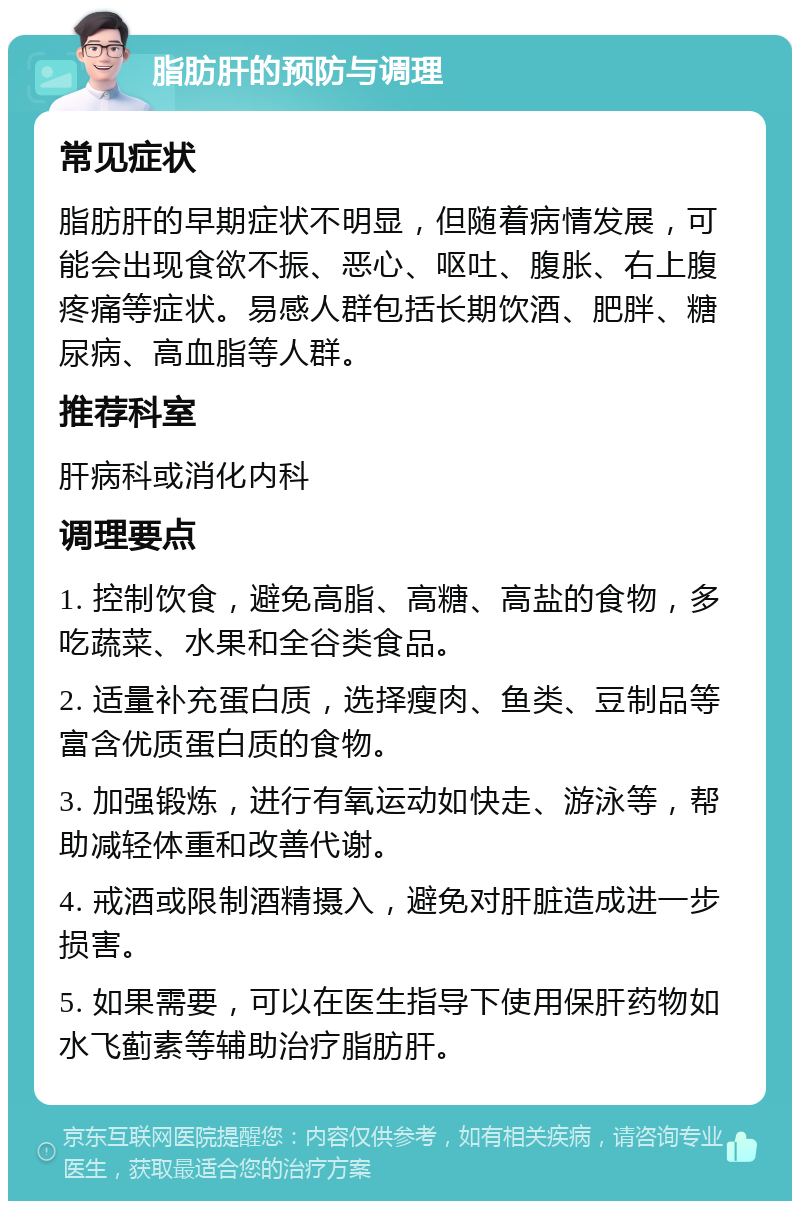 脂肪肝的预防与调理 常见症状 脂肪肝的早期症状不明显，但随着病情发展，可能会出现食欲不振、恶心、呕吐、腹胀、右上腹疼痛等症状。易感人群包括长期饮酒、肥胖、糖尿病、高血脂等人群。 推荐科室 肝病科或消化内科 调理要点 1. 控制饮食，避免高脂、高糖、高盐的食物，多吃蔬菜、水果和全谷类食品。 2. 适量补充蛋白质，选择瘦肉、鱼类、豆制品等富含优质蛋白质的食物。 3. 加强锻炼，进行有氧运动如快走、游泳等，帮助减轻体重和改善代谢。 4. 戒酒或限制酒精摄入，避免对肝脏造成进一步损害。 5. 如果需要，可以在医生指导下使用保肝药物如水飞蓟素等辅助治疗脂肪肝。