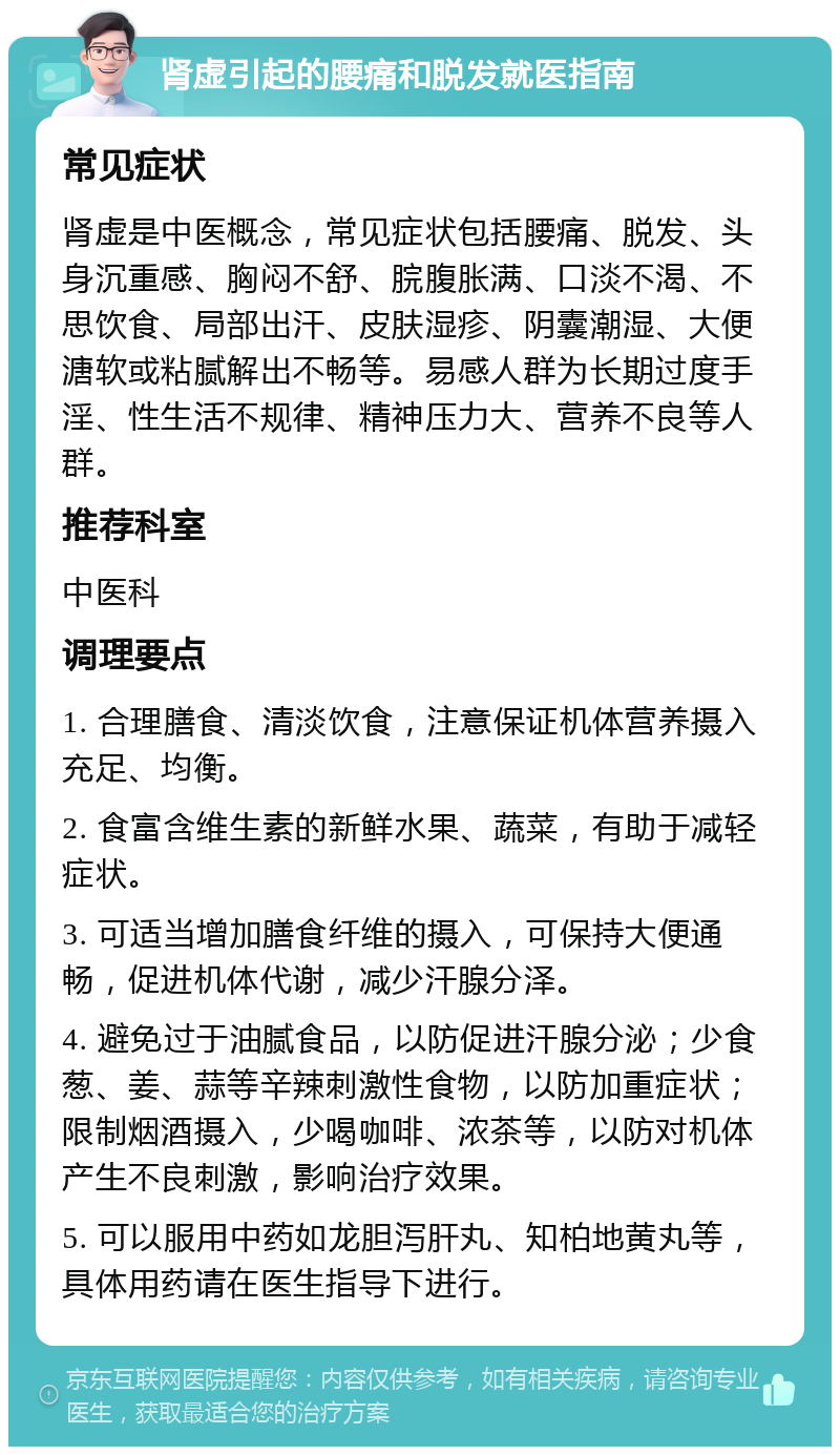 肾虚引起的腰痛和脱发就医指南 常见症状 肾虚是中医概念，常见症状包括腰痛、脱发、头身沉重感、胸闷不舒、脘腹胀满、口淡不渴、不思饮食、局部出汗、皮肤湿疹、阴囊潮湿、大便溏软或粘腻解出不畅等。易感人群为长期过度手淫、性生活不规律、精神压力大、营养不良等人群。 推荐科室 中医科 调理要点 1. 合理膳食、清淡饮食，注意保证机体营养摄入充足、均衡。 2. 食富含维生素的新鲜水果、蔬菜，有助于减轻症状。 3. 可适当增加膳食纤维的摄入，可保持大便通畅，促进机体代谢，减少汗腺分泽。 4. 避免过于油腻食品，以防促进汗腺分泌；少食葱、姜、蒜等辛辣刺激性食物，以防加重症状；限制烟酒摄入，少喝咖啡、浓茶等，以防对机体产生不良刺激，影响治疗效果。 5. 可以服用中药如龙胆泻肝丸、知柏地黄丸等，具体用药请在医生指导下进行。