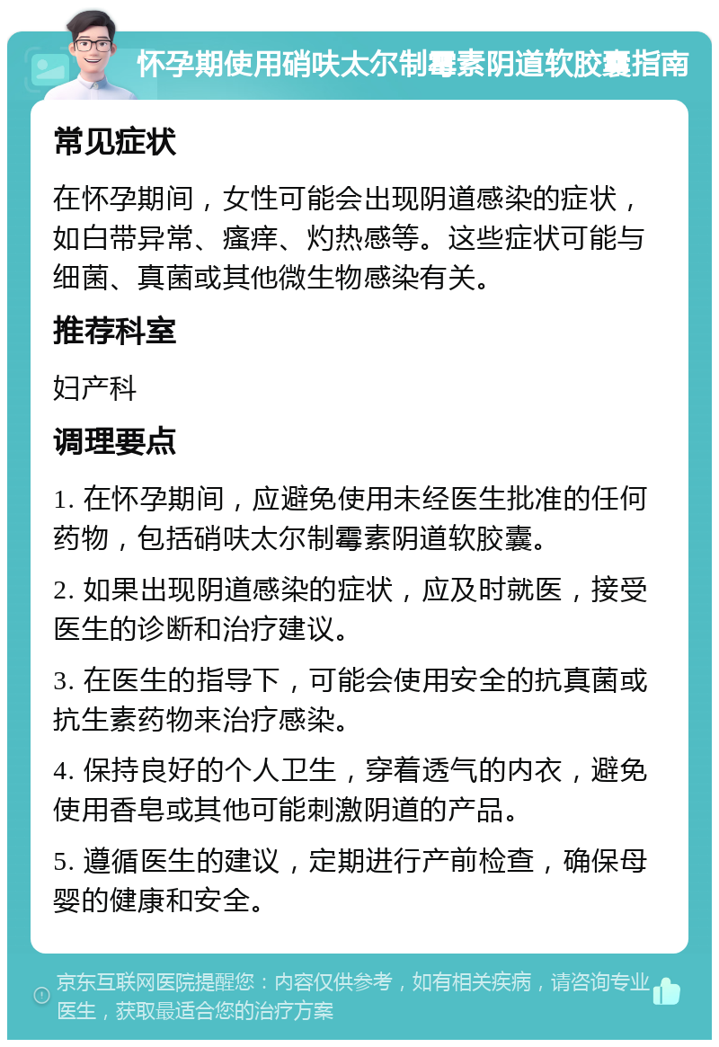 怀孕期使用硝呋太尔制霉素阴道软胶囊指南 常见症状 在怀孕期间，女性可能会出现阴道感染的症状，如白带异常、瘙痒、灼热感等。这些症状可能与细菌、真菌或其他微生物感染有关。 推荐科室 妇产科 调理要点 1. 在怀孕期间，应避免使用未经医生批准的任何药物，包括硝呋太尔制霉素阴道软胶囊。 2. 如果出现阴道感染的症状，应及时就医，接受医生的诊断和治疗建议。 3. 在医生的指导下，可能会使用安全的抗真菌或抗生素药物来治疗感染。 4. 保持良好的个人卫生，穿着透气的内衣，避免使用香皂或其他可能刺激阴道的产品。 5. 遵循医生的建议，定期进行产前检查，确保母婴的健康和安全。