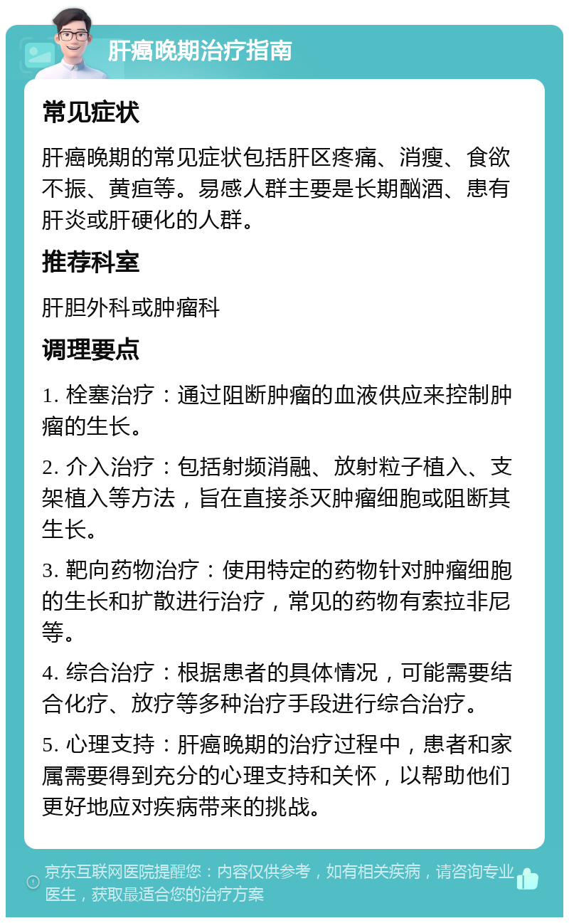 肝癌晚期治疗指南 常见症状 肝癌晚期的常见症状包括肝区疼痛、消瘦、食欲不振、黄疸等。易感人群主要是长期酗酒、患有肝炎或肝硬化的人群。 推荐科室 肝胆外科或肿瘤科 调理要点 1. 栓塞治疗：通过阻断肿瘤的血液供应来控制肿瘤的生长。 2. 介入治疗：包括射频消融、放射粒子植入、支架植入等方法，旨在直接杀灭肿瘤细胞或阻断其生长。 3. 靶向药物治疗：使用特定的药物针对肿瘤细胞的生长和扩散进行治疗，常见的药物有索拉非尼等。 4. 综合治疗：根据患者的具体情况，可能需要结合化疗、放疗等多种治疗手段进行综合治疗。 5. 心理支持：肝癌晚期的治疗过程中，患者和家属需要得到充分的心理支持和关怀，以帮助他们更好地应对疾病带来的挑战。