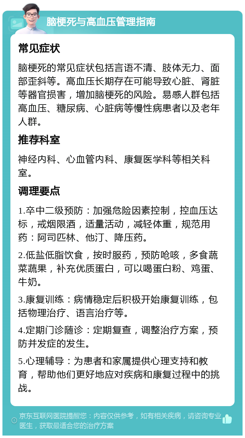 脑梗死与高血压管理指南 常见症状 脑梗死的常见症状包括言语不清、肢体无力、面部歪斜等。高血压长期存在可能导致心脏、肾脏等器官损害，增加脑梗死的风险。易感人群包括高血压、糖尿病、心脏病等慢性病患者以及老年人群。 推荐科室 神经内科、心血管内科、康复医学科等相关科室。 调理要点 1.卒中二级预防：加强危险因素控制，控血压达标，戒烟限酒，适量活动，减轻体重，规范用药：阿司匹林、他汀、降压药。 2.低盐低脂饮食，按时服药，预防呛咳，多食蔬菜蔬果，补充优质蛋白，可以喝蛋白粉、鸡蛋、牛奶。 3.康复训练：病情稳定后积极开始康复训练，包括物理治疗、语言治疗等。 4.定期门诊随诊：定期复查，调整治疗方案，预防并发症的发生。 5.心理辅导：为患者和家属提供心理支持和教育，帮助他们更好地应对疾病和康复过程中的挑战。