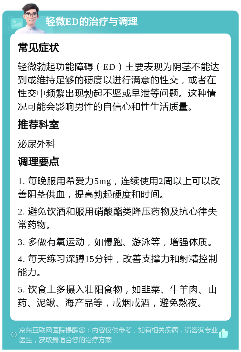 轻微ED的治疗与调理 常见症状 轻微勃起功能障碍（ED）主要表现为阴茎不能达到或维持足够的硬度以进行满意的性交，或者在性交中频繁出现勃起不坚或早泄等问题。这种情况可能会影响男性的自信心和性生活质量。 推荐科室 泌尿外科 调理要点 1. 每晚服用希爱力5mg，连续使用2周以上可以改善阴茎供血，提高勃起硬度和时间。 2. 避免饮酒和服用硝酸酯类降压药物及抗心律失常药物。 3. 多做有氧运动，如慢跑、游泳等，增强体质。 4. 每天练习深蹲15分钟，改善支撑力和射精控制能力。 5. 饮食上多摄入壮阳食物，如韭菜、牛羊肉、山药、泥鳅、海产品等，戒烟戒酒，避免熬夜。