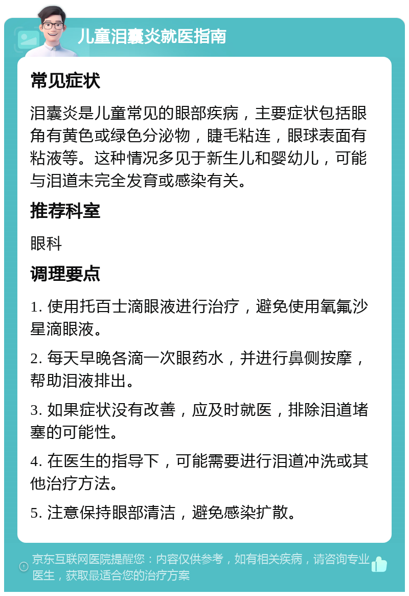 儿童泪囊炎就医指南 常见症状 泪囊炎是儿童常见的眼部疾病，主要症状包括眼角有黄色或绿色分泌物，睫毛粘连，眼球表面有粘液等。这种情况多见于新生儿和婴幼儿，可能与泪道未完全发育或感染有关。 推荐科室 眼科 调理要点 1. 使用托百士滴眼液进行治疗，避免使用氧氟沙星滴眼液。 2. 每天早晚各滴一次眼药水，并进行鼻侧按摩，帮助泪液排出。 3. 如果症状没有改善，应及时就医，排除泪道堵塞的可能性。 4. 在医生的指导下，可能需要进行泪道冲洗或其他治疗方法。 5. 注意保持眼部清洁，避免感染扩散。