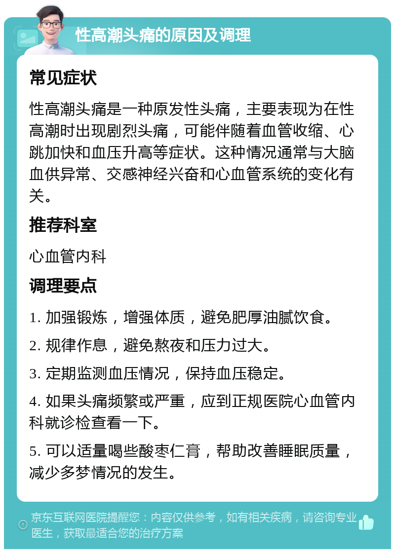 性高潮头痛的原因及调理 常见症状 性高潮头痛是一种原发性头痛，主要表现为在性高潮时出现剧烈头痛，可能伴随着血管收缩、心跳加快和血压升高等症状。这种情况通常与大脑血供异常、交感神经兴奋和心血管系统的变化有关。 推荐科室 心血管内科 调理要点 1. 加强锻炼，增强体质，避免肥厚油腻饮食。 2. 规律作息，避免熬夜和压力过大。 3. 定期监测血压情况，保持血压稳定。 4. 如果头痛频繁或严重，应到正规医院心血管内科就诊检查看一下。 5. 可以适量喝些酸枣仁膏，帮助改善睡眠质量，减少多梦情况的发生。