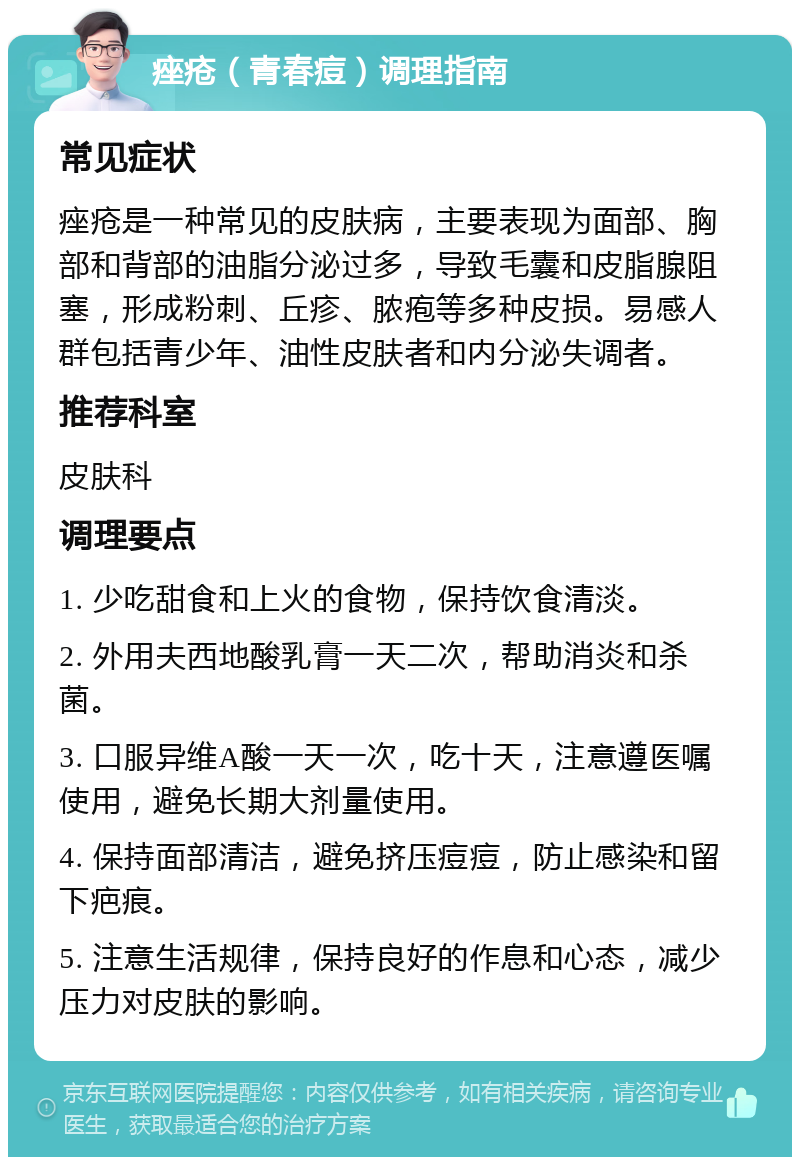 痤疮（青春痘）调理指南 常见症状 痤疮是一种常见的皮肤病，主要表现为面部、胸部和背部的油脂分泌过多，导致毛囊和皮脂腺阻塞，形成粉刺、丘疹、脓疱等多种皮损。易感人群包括青少年、油性皮肤者和内分泌失调者。 推荐科室 皮肤科 调理要点 1. 少吃甜食和上火的食物，保持饮食清淡。 2. 外用夫西地酸乳膏一天二次，帮助消炎和杀菌。 3. 口服异维A酸一天一次，吃十天，注意遵医嘱使用，避免长期大剂量使用。 4. 保持面部清洁，避免挤压痘痘，防止感染和留下疤痕。 5. 注意生活规律，保持良好的作息和心态，减少压力对皮肤的影响。